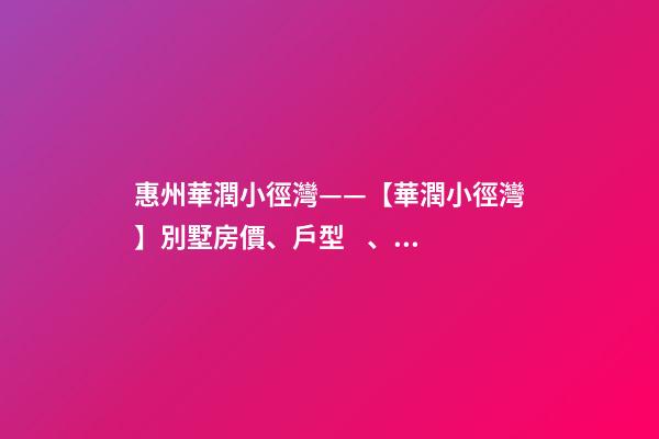 惠州華潤小徑灣——【華潤小徑灣】別墅房價、戶型、樣板間、周邊配套、